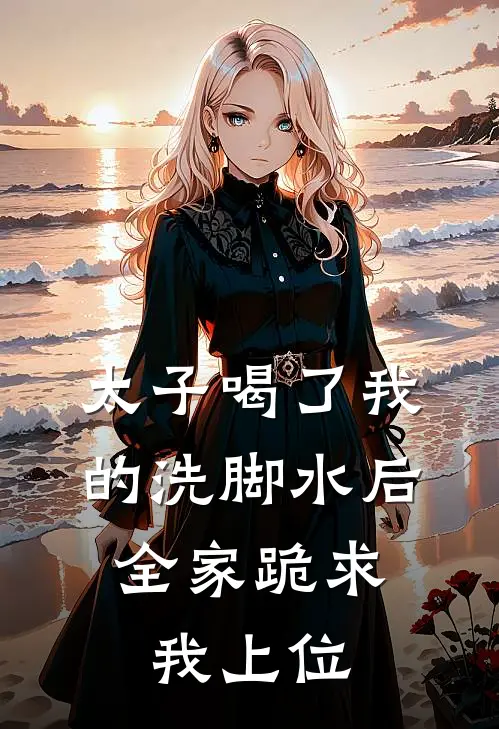 太子喝了我的洗脚水后，全家跪求我上位(我太子)免费阅读_热门的小说太子喝了我的洗脚水后，全家跪求我上位我太子